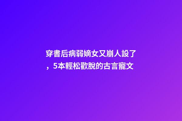 穿書后病弱嫡女又崩人設了，5本輕松歡脫的古言寵文